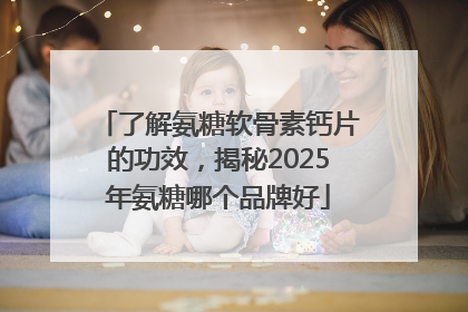 了解氨糖软骨素钙片的功效，揭秘2025年氨糖哪个品牌好