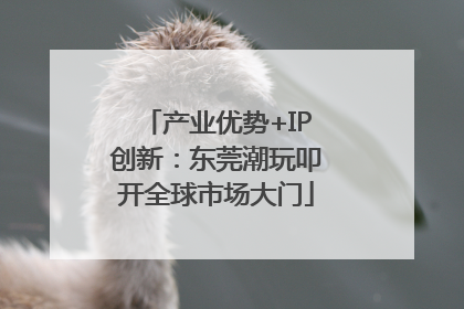产业优势+IP创新：东莞潮玩叩开全球市场大门