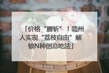 价格“腰斩”！赣州人实现“荔枝自由”解锁N种创意吃法