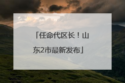 任命代区长！山东2市最新发布