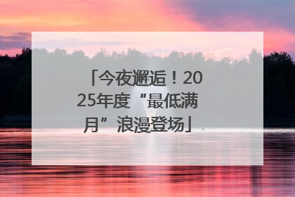 今夜邂逅！2025年度“最低满月”浪漫登场