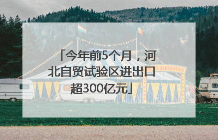 今年前5个月，河北自贸试验区进出口超300亿元