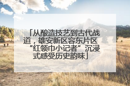 从酿造技艺到古代战道，雄安新区容东片区“红领巾小记者”沉浸式感受历史韵味