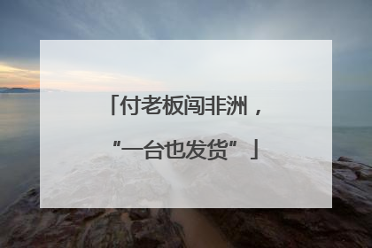 付老板闯非洲，“一台也发货”