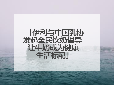 伊利与中国乳协发起全民饮奶倡导 让牛奶成为健康生活标配