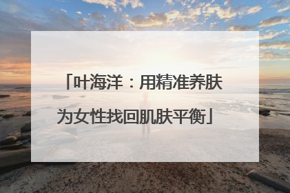 叶海洋：用精准养肤为女性找回肌肤平衡