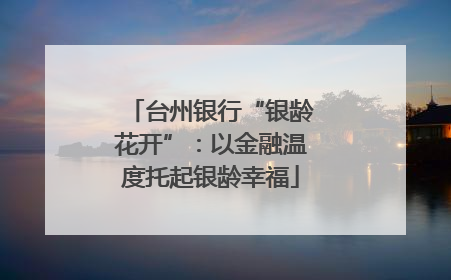 台州银行“银龄花开”：以金融温度托起银龄幸福