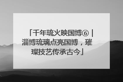 千年琉火映国博⑥｜淄博琉璃点亮国博，璀璨技艺传承古今