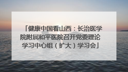 健康中国看山西：长治医学院附属和平医院召开党委理论学习中心组（扩大）学习会