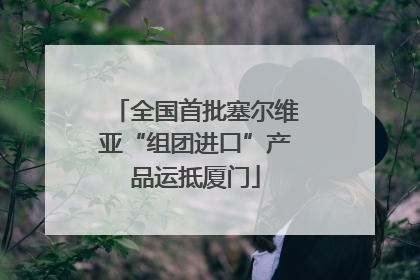 全国首批塞尔维亚“组团进口”产品运抵厦门