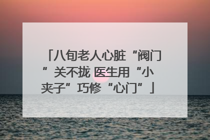 八旬老人心脏“阀门”关不拢 医生用“小夹子”巧修“心门”