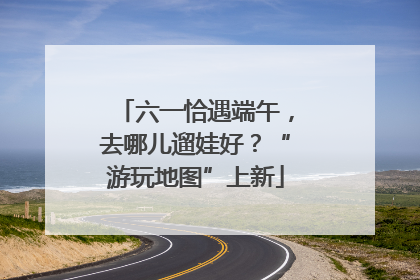 六一恰遇端午，去哪儿遛娃好？“游玩地图”上新