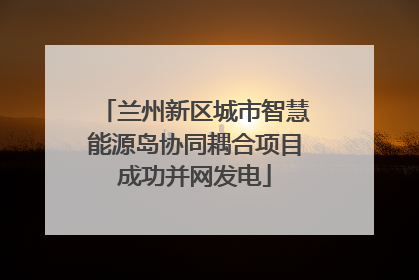 兰州新区城市智慧能源岛协同耦合项目成功并网发电