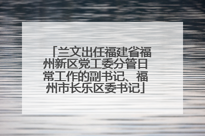 兰文出任福建省福州新区党工委分管日常工作的副书记、福州市长乐区委书记