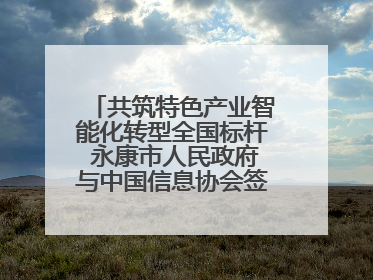 共筑特色产业智能化转型全国标杆 永康市人民政府与中国信息协会签署战略合作协议