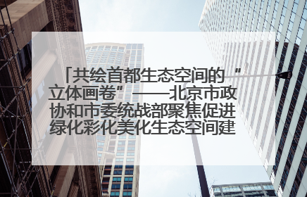 共绘首都生态空间的“立体画卷”——北京市政协和市委统战部聚焦促进绿化彩化美化生态空间建设联合协商议政