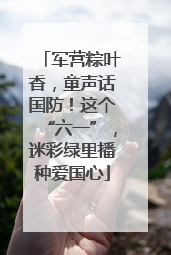 军营粽叶香，童声话国防！这个“六一”，迷彩绿里播种爱国心