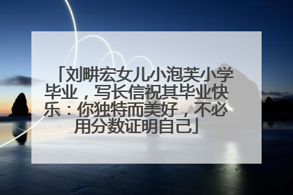 刘畊宏女儿小泡芙小学毕业，写长信祝其毕业快乐：你独特而美好，不必用分数证明自己