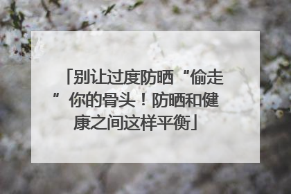 别让过度防晒“偷走”你的骨头！防晒和健康之间这样平衡