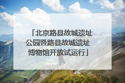 北京路县故城遗址公园暨路县故城遗址博物馆开放试运行