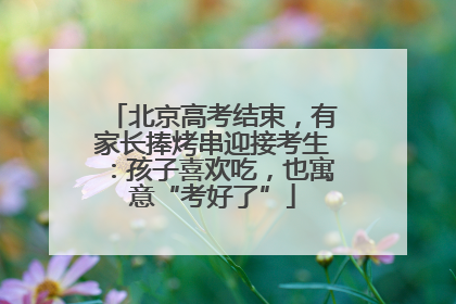 北京高考结束，有家长捧烤串迎接考生：孩子喜欢吃，也寓意“考好了”