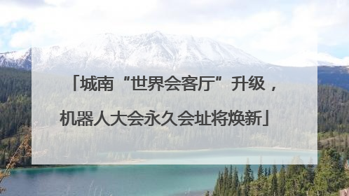 城南“世界会客厅”升级，机器人大会永久会址将焕新