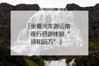 坐着火车游云南：夜行昼游体验“诗和远方”