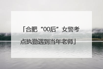 合肥“00后”女警考点执勤遇到当年老师