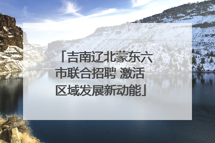 吉南辽北蒙东六市联合招聘 激活区域发展新动能