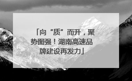 向“质”而升，聚势图强！湖南高速品牌建设再发力