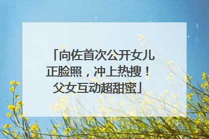 向佐首次公开女儿正脸照，冲上热搜！父女互动超甜蜜