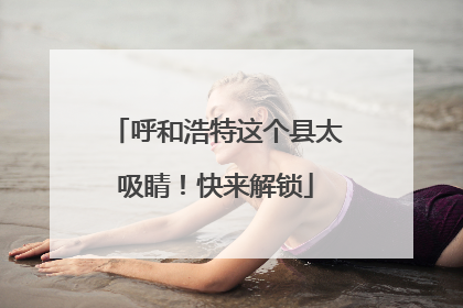 呼和浩特这个县太吸睛！快来解锁