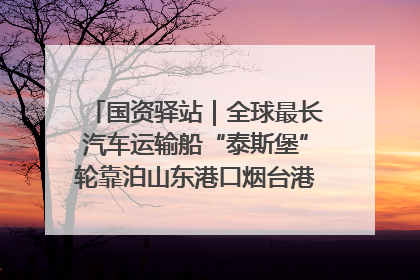 国资驿站｜全球最长汽车运输船“泰斯堡”轮靠泊山东港口烟台港；渤海最大油气平台完成浮托安装