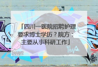 四川一医院招聘护理要求博士学历？院方：主要从事科研工作