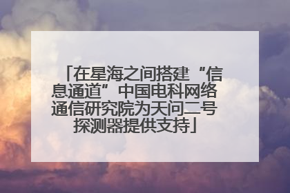 在星海之间搭建“信息通道”中国电科网络通信研究院为天问二号探测器提供支持