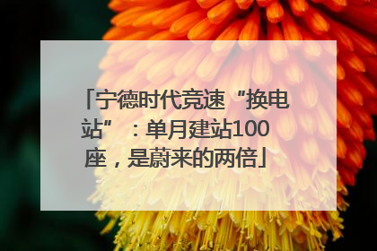 宁德时代竞速“换电站”：单月建站100座，是蔚来的两倍