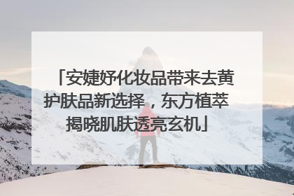 安婕妤化妆品带来去黄护肤品新选择，东方植萃揭晓肌肤透亮玄机