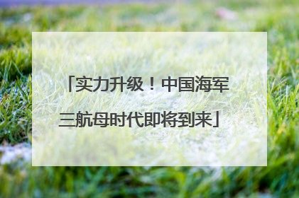 实力升级！中国海军三航母时代即将到来