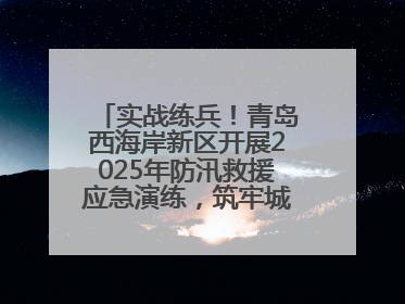 实战练兵！青岛西海岸新区开展2025年防汛救援应急演练，筑牢城市安全防线