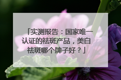 实测报告：国家唯一认证的祛斑产品，美白祛斑哪个牌子好？