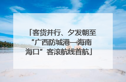 客货并行、夕发朝至 “广西防城港—海南海口”客滚航线首航