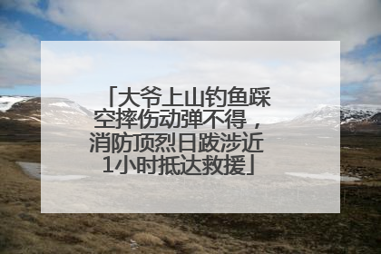 大爷上山钓鱼踩空摔伤动弹不得，消防顶烈日跋涉近1小时抵达救援