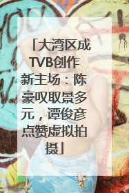 大湾区成TVB创作新主场：陈豪叹取景多元，谭俊彦点赞虚拟拍摄
