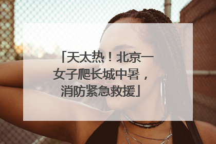 天太热！北京一女子爬长城中暑，消防紧急救援