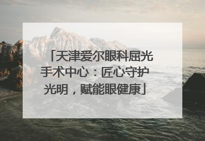 天津爱尔眼科屈光手术中心：匠心守护光明，赋能眼健康
