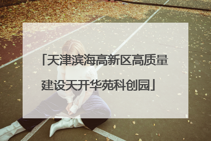 天津滨海高新区高质量建设天开华苑科创园