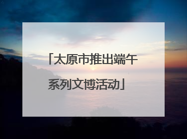 太原市推出端午系列文博活动