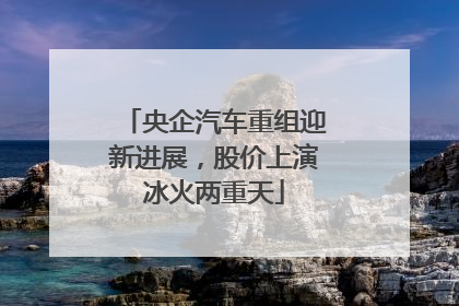 央企汽车重组迎新进展，股价上演冰火两重天