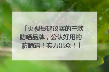 央视最建议买的三款防晒品牌，公认好用的防晒霜！实力出众！