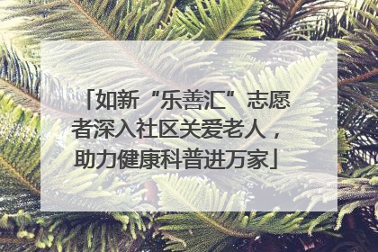 如新“乐善汇”志愿者深入社区关爱老人，助力健康科普进万家